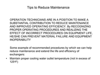 Tips to Reduce Maintenance
OPERATION TECHNICIANS ARE IN A POSITION TO MAKE A
SUBSTANTIAL CONTRIBUTION TO REDUCE MAINTENANCE
AND IMPROVED OPERATING EFFICIENCY. By RECOGNIZING
PROPER OPERATING PROCEDURES AND REALIZING THE
EFFECT OF INCORRECT PROCEDURES ON EQUIPMENT LIFE,
HE/SHE CAN PREVENT MATERIAL FAILURE AND EQUIPMENT
INOPERABILITY
Some example of recommended procedures by which we can help
reduce maintenance and extend the life and efficiency of
exchangers:
• Maintain proper cooling water outlet temperature (not in excess of
125oF)
 