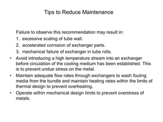 Tips to Reduce Maintenance
Failure to observe this recommendation may result in:
1. excessive scaling of tube wall.
2. accelerated corrosion of exchanger parts.
3. mechanical failure of exchanger in tube rolls.
• Avoid introducing a high temperature stream into an exchanger
before circulation of the cooling medium has been established. This
is to prevent undue stress on the metal.
• Maintain adequate flow rates through exchangers to wash fouling
media from the bundle and maintain heating rates within the limits of
thermal design to prevent overheating.
• Operate within mechanical design limits to prevent overstress of
metals.
 