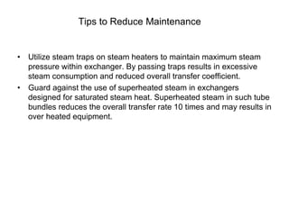 Tips to Reduce Maintenance
• Utilize steam traps on steam heaters to maintain maximum steam
pressure within exchanger. By passing traps results in excessive
steam consumption and reduced overall transfer coefficient.
• Guard against the use of superheated steam in exchangers
designed for saturated steam heat. Superheated steam in such tube
bundles reduces the overall transfer rate 10 times and may results in
over heated equipment.
 