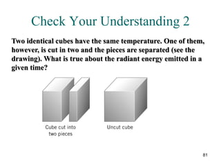 81
Check Your Understanding 2
Two identical cubes have the same temperature. One of them,
however, is cut in two and the pieces are separated (see the
drawing). What is true about the radiant energy emitted in a
given time?
 