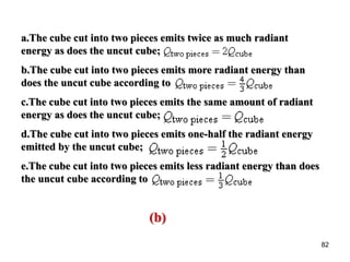 82
a.The cube cut into two pieces emits twice as much radiant
energy as does the uncut cube;
b.The cube cut into two pieces emits more radiant energy than
does the uncut cube according to
c.The cube cut into two pieces emits the same amount of radiant
energy as does the uncut cube;
d.The cube cut into two pieces emits one-half the radiant energy
emitted by the uncut cube;
e.The cube cut into two pieces emits less radiant energy than does
the uncut cube according to
(b)
 