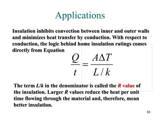 83
Applications
The picture can't be displayed.
Insulation inhibits convection between inner and outer walls
and minimizes heat transfer by conduction. With respect to
conduction, the logic behind home insulation ratings comes
directly from Equation
The term L/k in the denominator is called the R value of
the insulation. Larger R values reduce the heat per unit
time flowing through the material and, therefore, mean
better insulation.
kL
TA
t
Q
/
∆
=
 