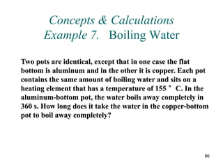 86
Concepts & Calculations
Example 7. Boiling Water
Two pots are identical, except that in one case the flat
bottom is aluminum and in the other it is copper. Each pot
contains the same amount of boiling water and sits on a
heating element that has a temperature of 155 °C. In the
aluminum-bottom pot, the water boils away completely in
360 s. How long does it take the water in the copper-bottom
pot to boil away completely?
 