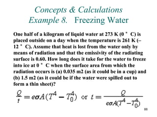 88
Concepts & Calculations
Example 8. Freezing Water
One half of a kilogram of liquid water at 273 K (0 °C) is
placed outside on a day when the temperature is 261 K (–
12 °C). Assume that heat is lost from the water only by
means of radiation and that the emissivity of the radiating
surface is 0.60. How long does it take for the water to freeze
into ice at 0 °C when the surface area from which the
radiation occurs is (a) 0.035 m2 (as it could be in a cup) and
(b) 1.5 m2 (as it could be if the water were spilled out to
form a thin sheet)?
 