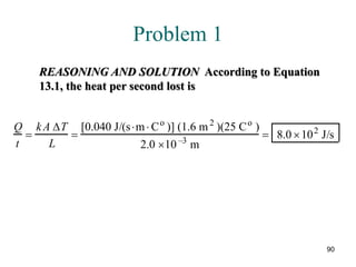 90
Problem 1
REASONING AND SOLUTION According to Equation
13.1, the heat per second lost is
Q
t
=
kA ∆T
L
=
[0.040 J/(s⋅m⋅ Co
)] (1.6 m2
)(25 Co
)
2.0 ×10 –3
m
= 8.0 ×102
J/s
 