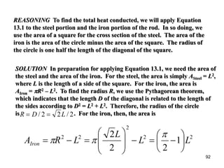 92
REASONING To find the total heat conducted, we will apply Equation
13.1 to the steel portion and the iron portion of the rod. In so doing, we
use the area of a square for the cross section of the steel. The area of the
iron is the area of the circle minus the area of the square. The radius of
the circle is one half the length of the diagonal of the square.
SOLUTION In preparation for applying Equation 13.1, we need the area of
the steel and the area of the iron. For the steel, the area is simply ASteel = L2,
where L is the length of a side of the square. For the iron, the area is
AIron = πR2 – L2. To find the radius R, we use the Pythagorean theorem,
which indicates that the length D of the diagonal is related to the length of
the sides according to D2 = L2 + L2. Therefore, the radius of the circle
is . For the iron, then, the area isR D L= =/ /2 2 2
22
2
22
1
22
2
LL
L
LRAIron 





−=−







=−=
π
ππ
 