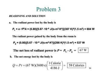 94
Problem 3
REASONING AND SOLUTION
a. The radiant power lost by the body is
PL = e T4A = (0.80)[5.67 *10–8 J/(s⋅m2⋅K4)](307 K)4(1.5 m2) = 604 Wσ
The radiant power gained by the body from the room is
Pg = (0.80)[5.67 * 10–8 J/(s⋅m2⋅K4)](298 K)4(1.5 m2) = 537 W
The net loss of radiant power is P = PL - Pg = 67 W
b. The net energy lost by the body is
1Calorie
(67 W)(3600 s) 58 Calories
4186 J
Q Pt
 
= = = 
 
 
