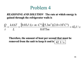 95
Problem 4
REASONING AND SOLUTION The rate at which energy is
gained through the refrigerator walls is
Therefore, the amount of heat per second that must be
removed from the unit to keep it cool is 42 / sJ
[ ] sJ
m
CmCmsJ
L
TkA
t
Q
/42
075.0
)100.2)(3.5()/(03.0 12
=
°×°⋅⋅
=
∆
=
 