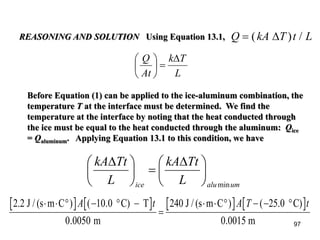 97
L
Tk
At
Q ∆
=





REASONING AND SOLUTION Using Equation 13.1, Q kA T t L= ( ) /∆
Before Equation (1) can be applied to the ice-aluminum combination, the
temperature T at the interface must be determined. We find the
temperature at the interface by noting that the heat conducted through
the ice must be equal to the heat conducted through the aluminum: Qice
= Qaluminum. Applying Equation 13.1 to this condition, we have
2.2 J / (s m C ) C) T
m
240 J / (s m C ) C)
.0015 m
⋅ ⋅ ° − ° −
=
⋅ ⋅ ° − − °A t A T t( .
.
( .10 0
0 0050
25 0
0
umaluice L
TtkA
L
TtkA
min





 ∆
=




 ∆
 