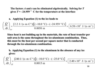 98
The factors A and t can be eliminated algebraically. Solving for T
gives T = –24.959 °C for the temperature at the interface
a. Applying Equation (1) to the ice leads to
=
⋅ ⋅ ° − ° − − °
= × ⋅3 2
C
6.58 10 J / (s m )
[ . ( . )
.
2 2 24 959
0 0050
J / (s m C )] ( 10.0 C)
m
Since heat is not building up in the materials, the rate of heat transfer per
unit area is the same throughout the ice-aluminum combination. Thus,
this must be the heat per second per square meter that is conducted
through the ice-aluminum combination.
b. Applying Equation (1) to the aluminum in the absence of any ice
gives:
K=
⋅ ⋅ ° − ° − − °
= × ⋅6 2
[240 J / (s m C )] ( 10.0 C) ( 25.0 C)
0.0015 m
2.40 10 J / (s m )
iceAt
Q






AlAt
Q






 