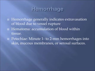  Hemorrhage generally indicates extravasation
of blood due to vessel rupture
 Hematoma: accumulation of blood within
tissue.
 Petechiae: Minute 1- to 2-mm hemorrhages into
skin, mucous membranes, or serosal surfaces.
 