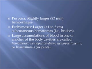  Purpura: Slightly larger (≥3 mm)
hemorrhages.
 Ecchymoses: Larger (>1 to 2 cm)
subcutaneous hematomas (i.e., bruises).
 Large accumulations of blood in one or
another of the body cavities are called
hemothorax, hemopericardium, hemoperitoneum,
or hemarthrosis (in joints).
 