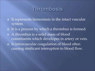  It represents hemostasis in the intact vascular
system.
 It is a process by which a thrombus is formed.
 A thrombus is a solid mass of blood
constituents which developes in artery or vein.
 Is intravascular coagulation of blood often
causing sinificant interuption to blood flow.
 