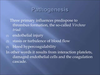 Three primary influences predispose to
thrombus formation, the so-called Virchow
triad:
(1) endothelial injury
(2) stasis or turbulence of blood flow
(3) blood hypercoagulability
In other words it results from interaction platelets,
damaged endothelial cells and the coagulation
cascade.
 