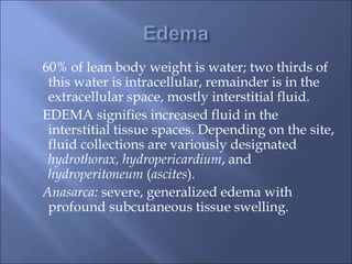 60% of lean body weight is water; two thirds of
this water is intracellular, remainder is in the
extracellular space, mostly interstitial fluid.
EDEMA signifies increased fluid in the
interstitial tissue spaces. Depending on the site,
fluid collections are variously designated
hydrothorax, hydropericardium, and
hydroperitoneum (ascites).
Anasarca: severe, generalized edema with
profound subcutaneous tissue swelling.
 