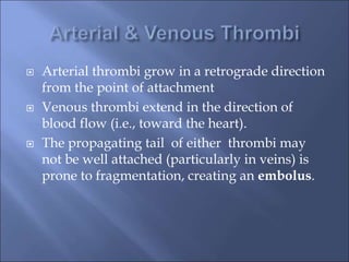  Arterial thrombi grow in a retrograde direction
from the point of attachment
 Venous thrombi extend in the direction of
blood flow (i.e., toward the heart).
 The propagating tail of either thrombi may
not be well attached (particularly in veins) is
prone to fragmentation, creating an embolus.
 