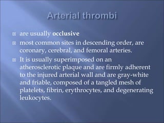  are usually occlusive
 most common sites in descending order, are
coronary, cerebral, and femoral arteries.
 It is usually superimposed on an
atherosclerotic plaque and are firmly adherent
to the injured arterial wall and are gray-white
and friable, composed of a tangled mesh of
platelets, fibrin, erythrocytes, and degenerating
leukocytes.
 