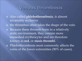  Also called phlebothrombosis, is almost
invariably occlusive
 the thrombus often takes the shape of the vein.
 Because these thrombi form in a relatively
static environment, they contain more
enmeshed erythrocytes and are therefore
known as red, or stasis thrombi.
 Phlebothrombosis most commonly affects the
veins of the lower extremities (90% of cases).
 