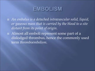  An embolus is a detached intravascular solid, liquid,
or gaseous mass that is carried by the blood to a site
distant from its point of origin.
 Almost all emboli represent some part of a
dislodged thrombus, hence the commonly used
term thromboembolism.
 