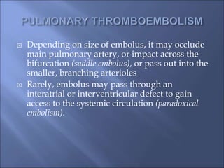  Depending on size of embolus, it may occlude
main pulmonary artery, or impact across the
bifurcation (saddle embolus), or pass out into the
smaller, branching arterioles
 Rarely, embolus may pass through an
interatrial or interventricular defect to gain
access to the systemic circulation (paradoxical
embolism).
 