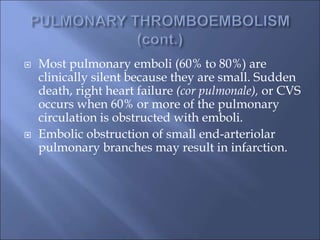  Most pulmonary emboli (60% to 80%) are
clinically silent because they are small. Sudden
death, right heart failure (cor pulmonale), or CVS
occurs when 60% or more of the pulmonary
circulation is obstructed with emboli.
 Embolic obstruction of small end-arteriolar
pulmonary branches may result in infarction.
 