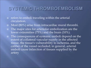  refers to emboli traveling within the arterial
circulation.
 Most (80%) arise from intracardiac mural thrombi.
 The major sites for arteriolar embolization are the
lower extremities (75%) and the brain (10%).
 The consequences of systemic emboli depend on the
extent of collateral vascular supply in the affected
tissue, the tissue's vulnerability to ischemia, and the
caliber of the vessel occluded; in general, arterial
emboli cause infarction of tissues supplied by the
artery
 