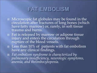  Microscopic fat globules may be found in the
circulation after fractures of long bones (which
have fatty marrow) or, rarely, in soft tissue
trauma and burns.
 Fat is released by marrow or adipose tissue
injury and enters the circulation through
rupture of the blood vessels.
 Less than 10% of patients with fat embolism
have any clinical findings.
 Fat embolism syndrome is characterized by
pulmonary insufficiency, neurologic symptoms,
anemia, and thrombocytopenia.
 