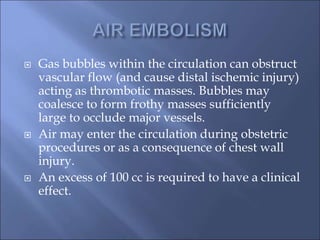  Gas bubbles within the circulation can obstruct
vascular flow (and cause distal ischemic injury)
acting as thrombotic masses. Bubbles may
coalesce to form frothy masses sufficiently
large to occlude major vessels.
 Air may enter the circulation during obstetric
procedures or as a consequence of chest wall
injury.
 An excess of 100 cc is required to have a clinical
effect.
 
