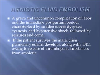  A grave and uncommon complication of labor
and the immediate postpartum period,
characterized by sudden severe dyspnea,
cyanosis, and hypotensive shock, followed by
seizures and coma.
 If the patient survives the initial crisis,
pulmonary edema develops, along with DIC,
owing to release of thrombogenic substances
from amniotic.
 