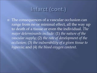  The consequences of a vascular occlusion can
range from no or minimal effect, all the way up
to death of a tissue or even the individual. The
major determinants include: (1) the nature of the
vascular supply; (2) the rate of development of the
occlusion; (3) the vulnerability of a given tissue to
hypoxia; and (4) the blood oxygen content.
 