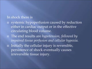 In shock there is
 systemic hypoperfusion caused by reduction
either in cardiac output or in the effective
circulating blood volume.
 The end results are hypotension, followed by
impaired tissue perfusion and cellular hypoxia.
 Initially the cellular injury is reversible,
persistence of shock eventually causes
irreversible tissue injury.
 