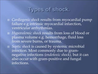  Cardiogenic shock results from myocardial pump
failure e.g intrinsic myocardial infarction,
ventricular arrhythmias.
 Hypovolemic shock results from loss of blood or
plasma volume e.g. hemorrhage, fluid loss
from severe burns, or trauma.
 Septic shock is caused by systemic microbial
infection. Most commonly due to gram-
negative infections (endotoxic shock), but it can
also occur with gram-positive and fungal
infections.
 