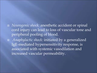  Neurogenic shock: anesthetic accident or spinal
cord injury can lead to loss of vascular tone and
peripheral pooling of blood.
 Anaphylactic shock: initiated by a generalized
IgE-mediated hypersensitivity response, is
associated with systemic vasodilation and
increased vascular permeability.
 