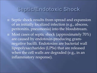  Septic shock results from spread and expansion
of an initially localized infection (e.g., abscess,
peritonitis, pneumonia) into the bloodstream.
 Most cases of septic shock (approximately 70%)
are caused by endotoxin-producing gram-
negative bacilli. Endotoxins are bacterial wall
lipopolysaccharides (LPSs) that are released
when the cell walls are degraded (e.g., in an
inflammatory response).
 