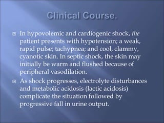  In hypovolemic and cardiogenic shock, the
patient presents with hypotension; a weak,
rapid pulse; tachypnea; and cool, clammy,
cyanotic skin. In septic shock, the skin may
initially be warm and flushed because of
peripheral vasodilation.
 As shock progresses, electrolyte disturbances
and metabolic acidosis (lactic acidosis)
complicate the situation followed by
progressive fall in urine output.
 