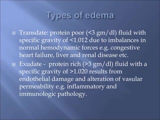  Transdate: protein poor (<3 gm/dl) fluid with
specific gravity of <1.012 due to imbalances in
normal hemodynamic forces e.g. congestive
heart failure, liver and renal disease etc.
 Exudate - protein rich (>3 gm/dl) fluid with a
specific gravity of >1.020 results from
endothelial damage and alteration of vasular
permeability e.g. inflammatory and
immunologic pathology.
 