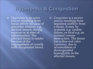  Hyperemia is an active
process resulting from
tissue inflow because of
arteriolar dilation, e.g.
skeletal muscle during
exercise or at sites of
inflammation. The
affected tissue is redder
because of the
engorgement of vessels
with oxygenated blood.
 Congestion is a passive
process resulting from
impaired outflow from
a tissue. It may be
systemic e.g. cardiac
failure, or local e.g. an
isolated venous
obstruction. The tissue
has a blue-red color
(cyanosis), due to
accumulation of
deoxygenated
hemoglobin in the
affected tissues.
 