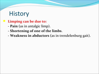 History
 Limping can be due to:

- Pain (as in antalgic limp).
- Shortening of one of the limbs.
- Weakness in abductors (as in trendelenburg gait).

 