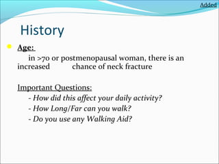 Added

History
 Age:

in >70 or postmenopausal woman, there is an
increased
chance of neck fracture
Important Questions:
- How did this affect your daily activity?
- How Long/Far can you walk?
- Do you use any Walking Aid?

 