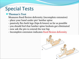 Special Tests
Thomas’s Test
Measures fixed flexion deformity (incomplete extension)
- place your hand under ptn’ lumbar spine
- passively flex both legs (hips & knees) as far as possible
- you should feel that lumber spine lordosis got eliminated
- now ask the ptn to extend the test hip
- Incomplete extension indicates fixed flexion deformity

 