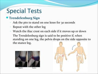 Special Tests
Trendelenburg Sign
- Ask the ptn to stand on one knee for 30 seconds
- Repeat with the other leg
- Watch the iliac crest on each side if it moves up or down

The Trendelenburg sign is said to be positive if, when
standing on one leg, the pelvis drops on the side opposite to
the stance leg.

 