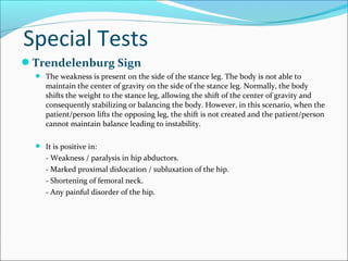 Special Tests
Trendelenburg Sign
 The weakness is present on the side of the stance leg. The body is not able to

maintain the center of gravity on the side of the stance leg. Normally, the body
shifts the weight to the stance leg, allowing the shift of the center of gravity and
consequently stabilizing or balancing the body. However, in this scenario, when the
patient/person lifts the opposing leg, the shift is not created and the patient/person
cannot maintain balance leading to instability.

 It is positive in:

- Weakness / paralysis in hip abductors.
- Marked proximal dislocation / subluxation of the hip.
- Shortening of femoral neck.
- Any painful disorder of the hip.

 