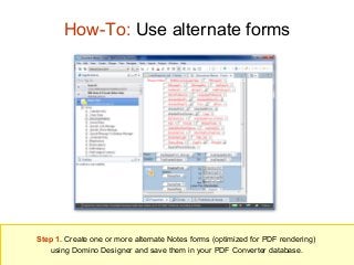How-To: Use alternate forms

Step 1. Create one or more alternate Notes forms (optimized for PDF rendering)
using Domino Designer and save them in your PDF Converter database.

 