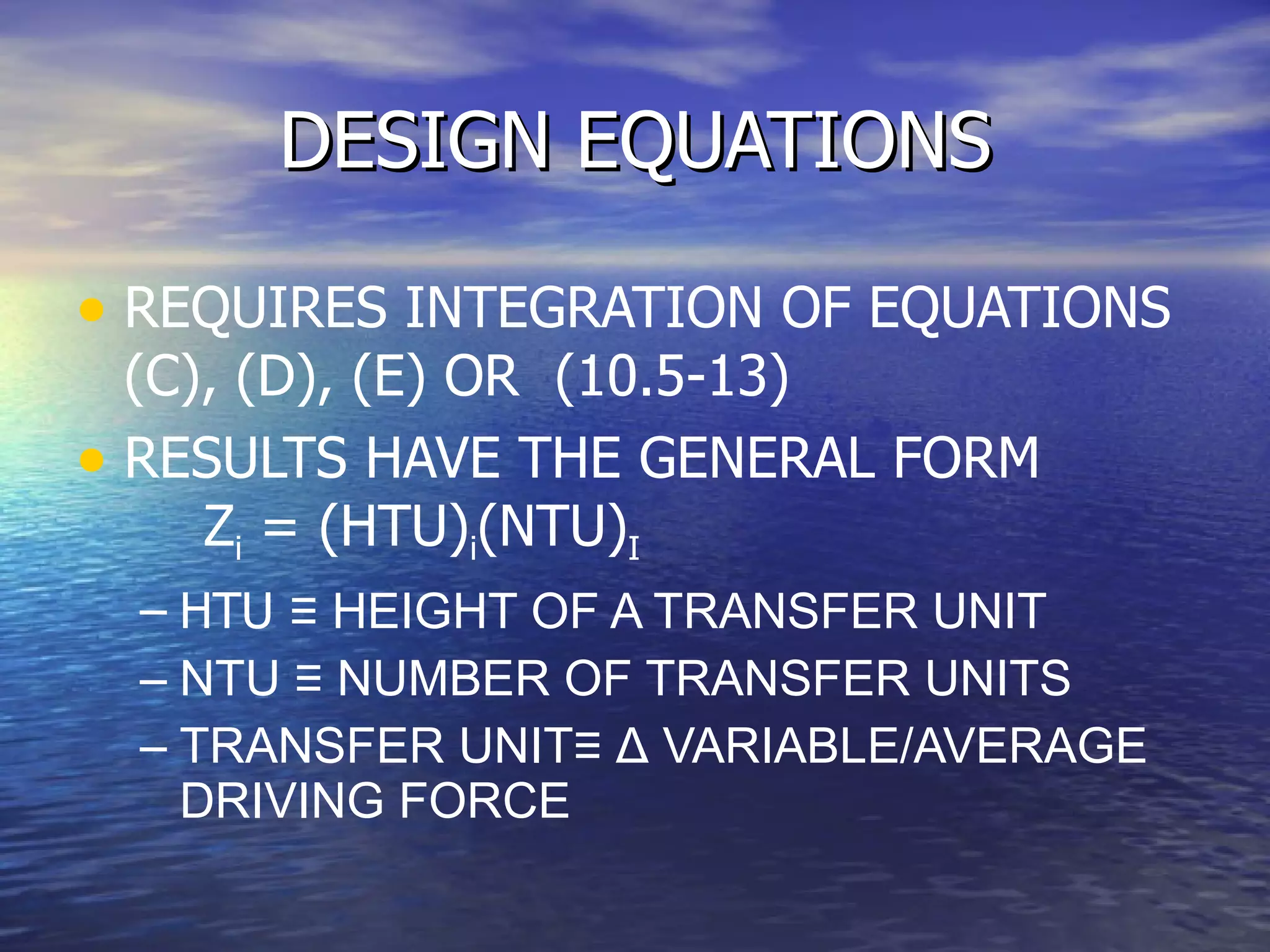 DESIGN EQUATIONS REQUIRES INTEGRATION OF EQUATIONS (C), (D), (E) OR  (10.5-13) RESULTS HAVE THE GENERAL FORM  Z i  = (HTU) i (NTU) I HTU  ≡ HEIGHT OF A TRANSFER UNIT NTU ≡ NUMBER OF TRANSFER UNITS TRANSFER UNIT≡  Δ  VARIABLE/AVERAGE DRIVING FORCE 