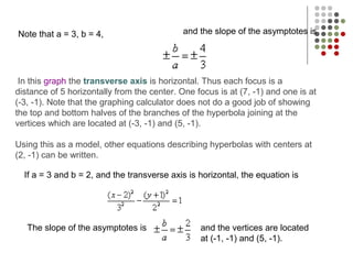 Note that a = 3, b = 4,
In this graph the transverse axis is horizontal. Thus each focus is a
distance of 5 horizontally from the center. One focus is at (7, -1) and one is at
(-3, -1). Note that the graphing calculator does not do a good job of showing
the top and bottom halves of the branches of the hyperbola joining at the
vertices which are located at (-3, -1) and (5, -1).
Using this as a model, other equations describing hyperbolas with centers at
(2, -1) can be written.
and the slope of the asymptotes is
If a = 3 and b = 2, and the transverse axis is horizontal, the equation is
The slope of the asymptotes is and the vertices are located
at (-1, -1) and (5, -1).
 