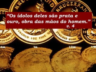 “Os ídolos deles são prata e
ouro, obra das mãos do homem.”
v. 4
 