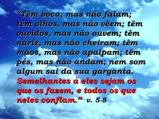 ““Têm boca, mas não falam;Têm boca, mas não falam;
têm olhos, mas não vêem; têmtêm olhos, mas não vêem; têm
ouvidos, mas não ouvem; têmouvidos, mas não ouvem; têm
nariz, mas não cheiram; têmnariz, mas não cheiram; têm
mãos, mas não apalpam; têmmãos, mas não apalpam; têm
pés, mas não andam; nem sompés, mas não andam; nem som
algum sai da sua garganta.algum sai da sua garganta.
Semelhantes a eles sejam osSemelhantes a eles sejam os
que os fazem, e todos os queque os fazem, e todos os que
neles confiam.”neles confiam.” v. 5-8
 