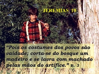 ““Pois os costumes dos povos sãoPois os costumes dos povos são
vaidade; corta-se do bosque umvaidade; corta-se do bosque um
madeiro e se lavra com machadomadeiro e se lavra com machado
pelas mãos do artífice.”pelas mãos do artífice.” v. 3
JEREMIAS 10
 
