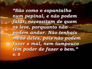 ““São como o espantalhoSão como o espantalho
num pepinal, e não podemnum pepinal, e não podem
falar; necessitam de quemfalar; necessitam de quem
os leve, porquanto nãoos leve, porquanto não
podem andar. Não tenhaispodem andar. Não tenhais
medo deles, pois não podemmedo deles, pois não podem
fazer o mal, nem tampoucofazer o mal, nem tampouco
têm poder de fazer o bem.”têm poder de fazer o bem.”
v. 5
 