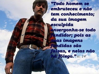 ““Todo homem seTodo homem se
embruteceu e nãoembruteceu e não
tem conhecimento;tem conhecimento;
da sua imagemda sua imagem
esculpidaesculpida
envergonha-se todoenvergonha-se todo
fundidor; pois asfundidor; pois as
suas imagenssuas imagens
fundidas sãofundidas são
falsas, e nelas nãofalsas, e nelas não
há fôlego.”há fôlego.” v. 14
 